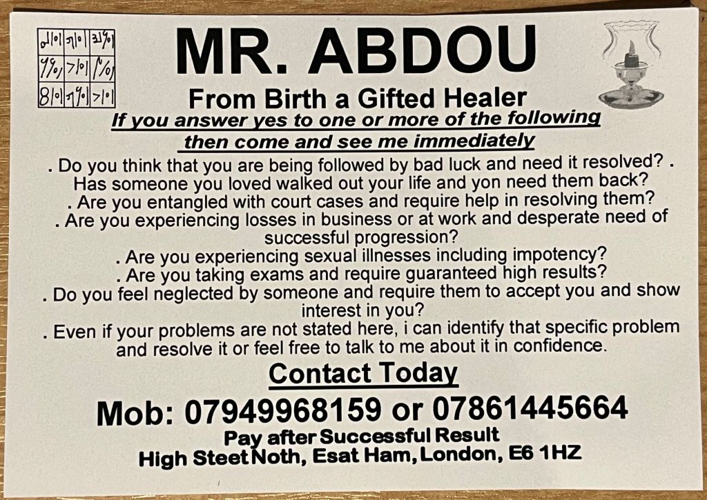 White business card with black writing for a con artist going by the name of Mr Abdou, who claims he is a gifted healer from birth. In text that uses full stops in place of bullet points, he implores you to see him immediately if you want to stop being followed by bad luck, need to get a lover back who has walked out, need help to resolve court cases, are desperate for success to overcome business losses, are experiencing sexual illnesses including impotency, require guaranteed high exam results, feel neglected and want someone to accept you, or any other problems you need resolving. You can call him in confidence on 07949 968 159 or 07861 445 664 and pay after a successful result. He gives his address - including the typos that follow - as High Steet Noth, Esat Ham, London, E6 1HZ.