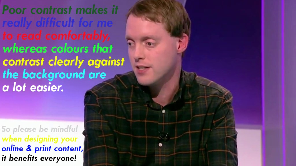 Glen sitting in front of a background that's mainly dark purple apart from a bright white section at the bottom. Text has been placed over the background using different colours for each line, some of which are poorly contrasted e.g. red on purple or yellow on white, while others are a lot clearer e.g. light green on purple or dark blue on white. The text reads Poor contrast makes it really difficult for me to read comfortably, whereas colours that contrast clearly against the background are a lot easier. So please be mindful when designing your online and print content, it benefits everyone.