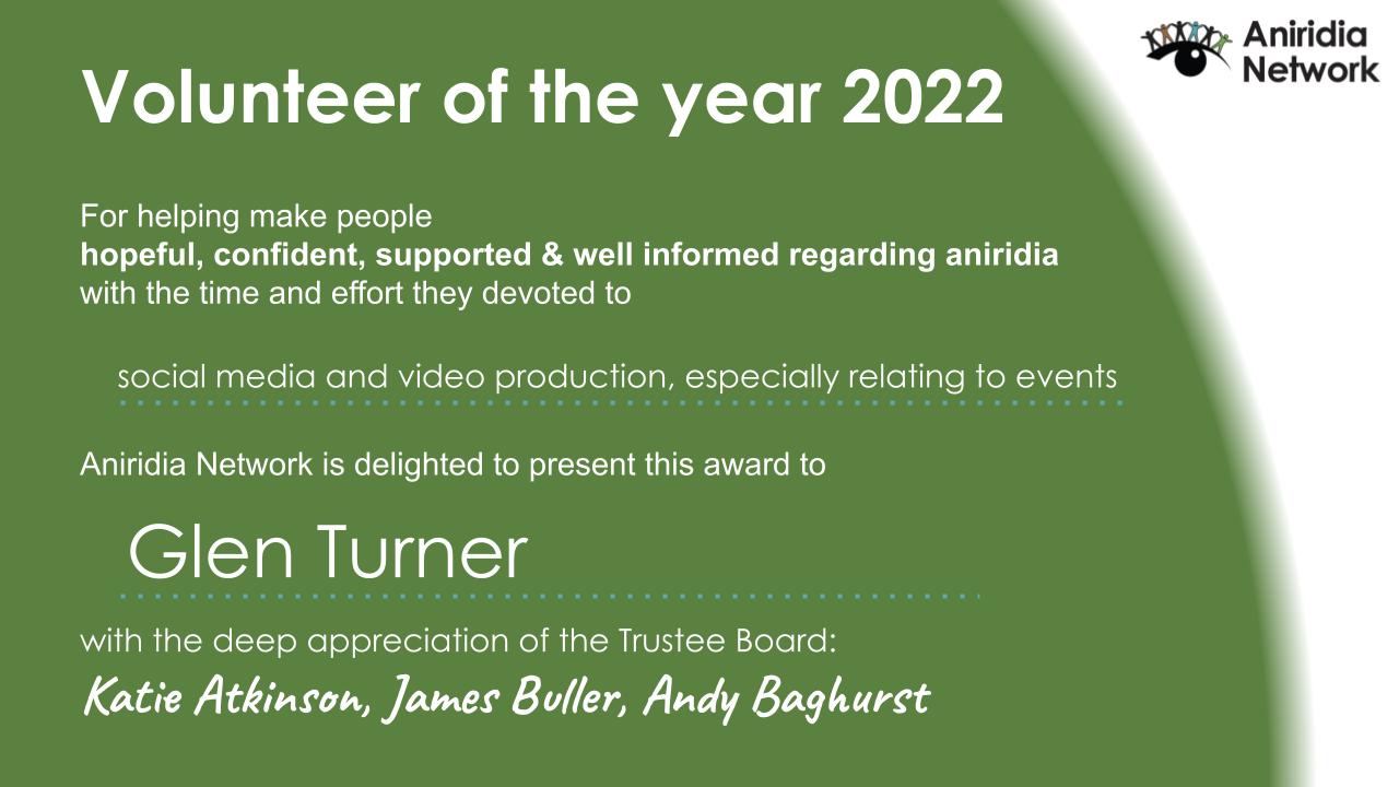 Certificate from the Aniridia Network. Black text against a green background reads - Volunteer of the year 2022. For helping make people hopeful, confident, supported and well informed regarding aniridia, with the time and effort they devoted to social media and video production, especially relating to events. Aniridia Network is delighted to present this award to Glen Turner, with the deep appreciation of the Trustee Board, Katie Atkinson, James Buller and Andy Baghurst.