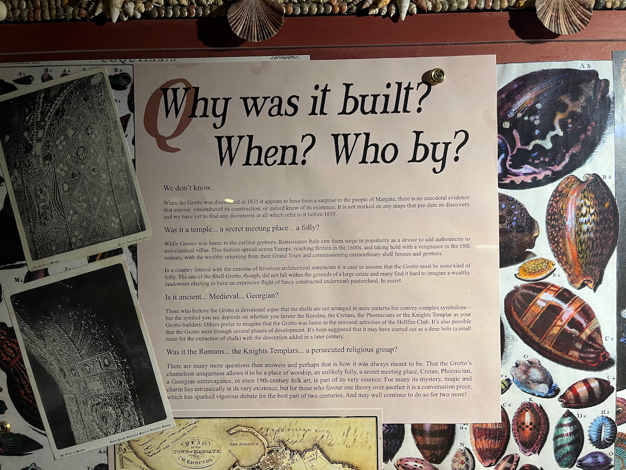 An information panel entitled Why was it built? When? Who by? It speculates whether the Shell Grotto could be a temple, a secret meeting place or for some kind of folly, whether it's ancient, Medieval or Georgian, and whether it was built by the Romans, the Knights Templars, or a persecuted religious group. Ultimately, nobody knows.