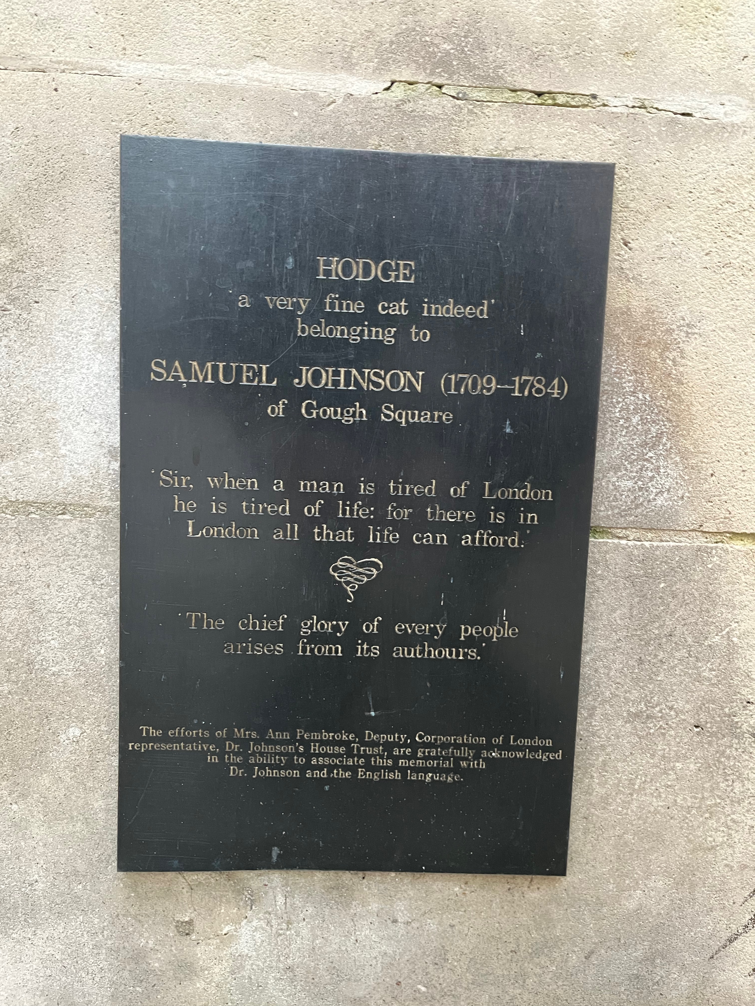 Plaque on the plinth of the statue of Hodge the cat that says Hodge, a very fine cat indeed, belonging to Samuel Johnson, 1709-1784, of Gough Square. Sir, when a man is tired of London he is tired of life, for there is in London all that life can afford. The chief glory of every people arises from its authors.