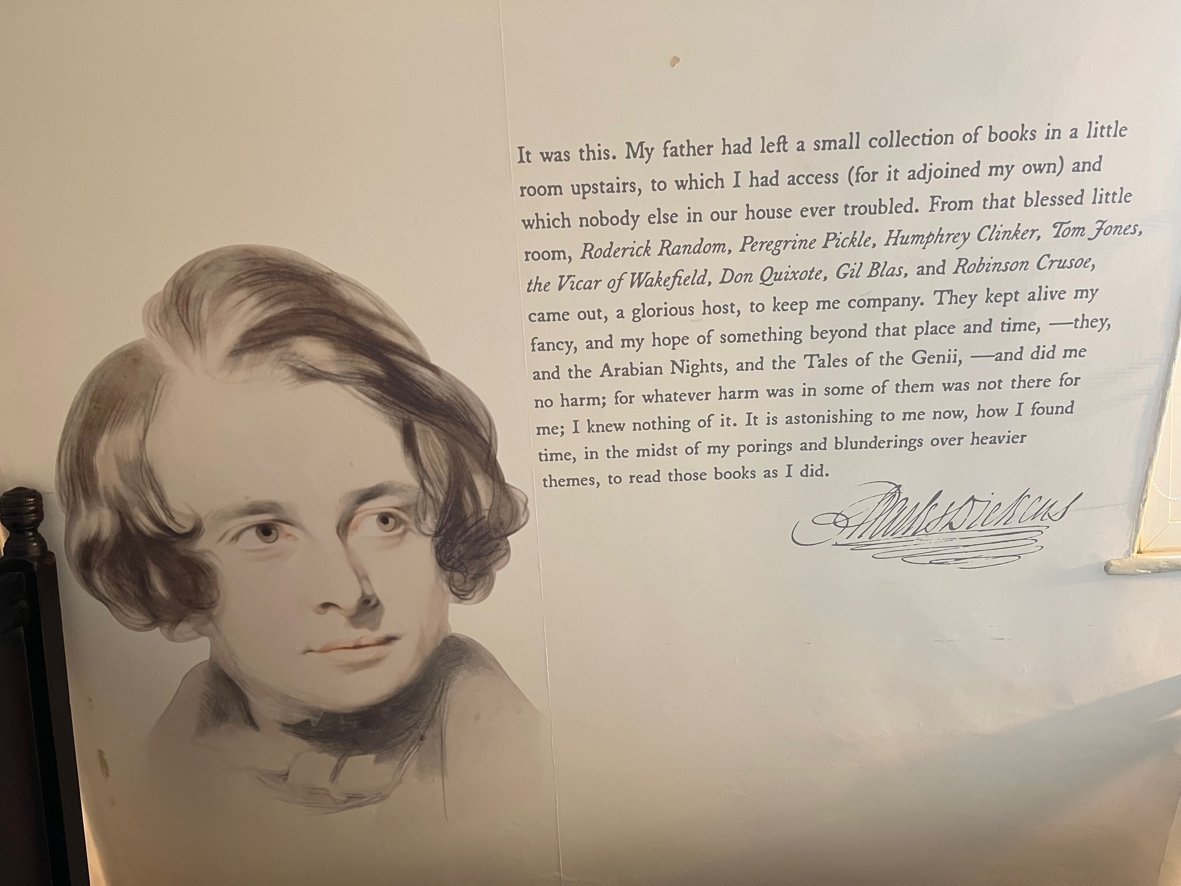 A quote from David Copperfield on the wall in the Charles Dickens Museum, which reads as follows. It was this. My father had left a small collection of books in a little room upstairs, to which I had access (for it adjoined my own) and which nobody else in our house ever troubled. From that blessed little room, Roderick Random, Peregrine Pickle, Humphrey Clinker, Tom Jones, the Vicar of Wakefield, Don Quixote, Gil Blas, and Robinson Crusoe, came out, a glorious host, to keep me company. They kept alive my fancy, and my hope of something beyond that place and time - they, and the Arabian Nights, and the Tales of the Genii - and did me no harm; for whatever harm was in some of them was not there for me; I knew nothing of it. It is astonishing to me now, how I found time, in the midst of my porings and blunderings over heavier themes, to read those books as I did.