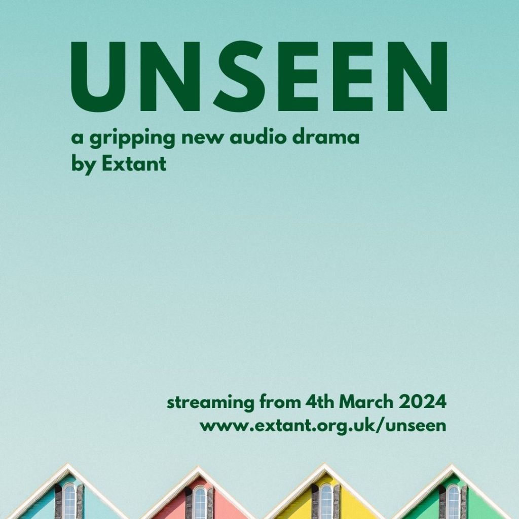 A square poster with a light blue background containing bold dark green text, the headline reads 'Unseen’. Underneath the title in smaller text, reads ‘a gripping new audio drama by Extant’. On the bottom right, the text reads ‘Streaming from 4th March 2024’ followed with further text below, which reads ‘www.extant.org.uk/unseen’. At the bottom of the poster are a row of 4 pitched rooftops in a line. The houses painted blue, pink, yellow and green.