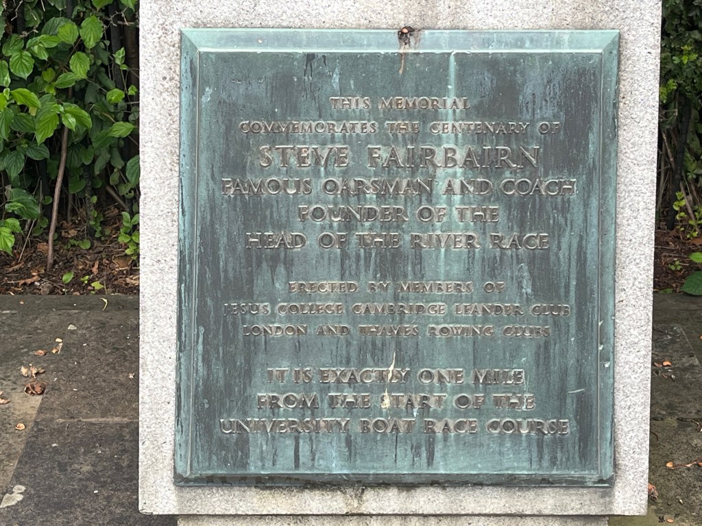 A square plaque on Steve Fairbairn's memorial, which reads This memorial commemorates the centenary of Steve Fairbairn, famous oarsman and coach, founder of the Head of the River Race. Erected by members of Jesus College Cambridge, Leander Club, London and Thames Rowing Clubs. It is exactly one mile from the start of the University Boat Race course.