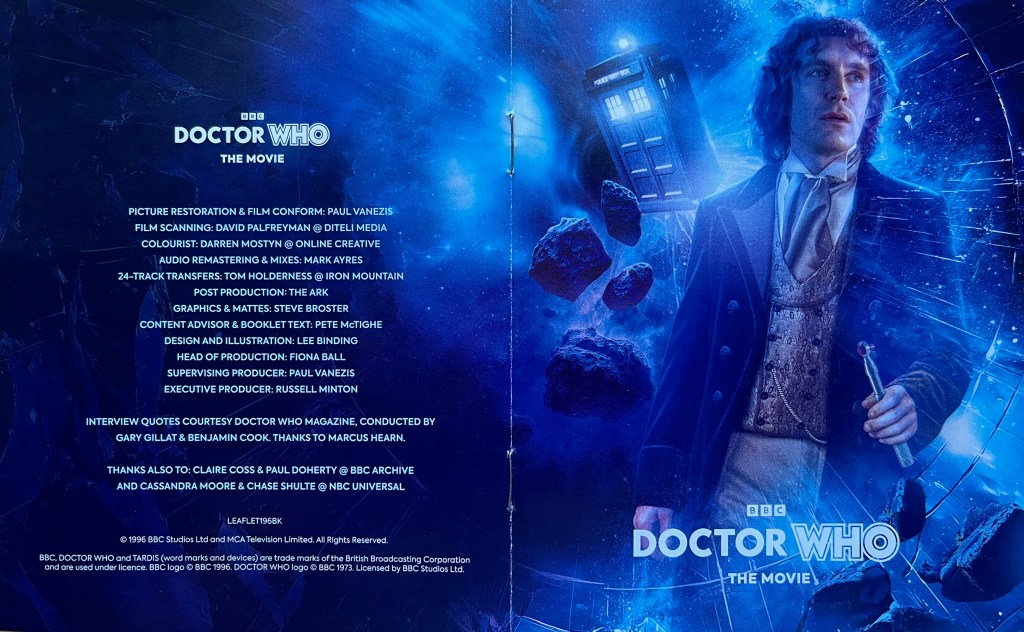 Cover spread for the booklet included with the Blu-ray for Doctor Who The Movie. The front cover on the right shows Paul McGann as the 8th Doctor holding his sonic screwdriver, while the Tardis and asteroids fly past him in space in the background. The back cover on the left just contains a list of credits for the restoration of the film and the production of the Blu-ray set.f the Blu-ray set.