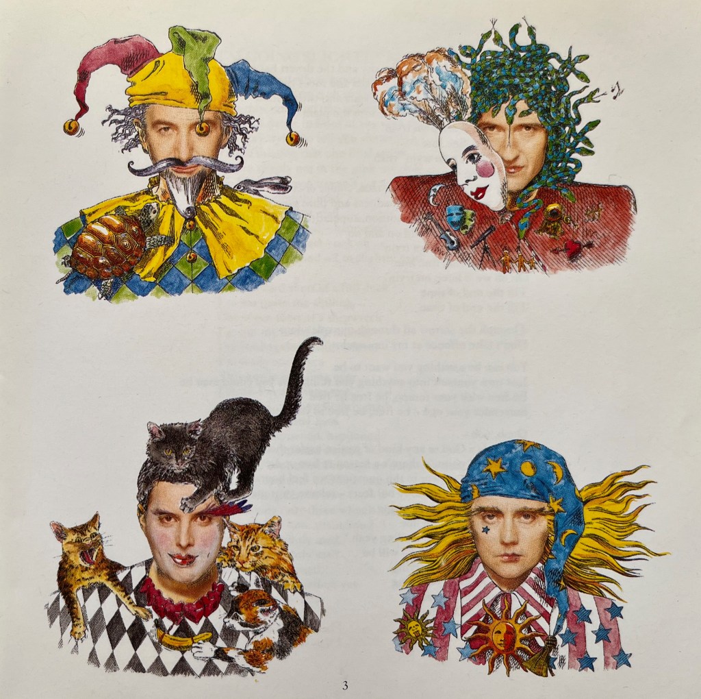 Colourful drawings of the 4 members of Queen, from the booklet with their Innuendo album. John is wearing a colourful jester's hat with bells on, and has a pointy white beard and curly moustache. Brian's hair is made of blue and green striped snakes, and his face is partially obscured by a white theatrical mask with colourful feathers sticking out of the top of it, as if he's just pulled it off to reveal himself. Freddie is wearing a black and white chequered top and has cats crawling over his shoulders plus a black cat on his head. Roger's outfit has red and white stripes along with blue stars, while a blue bandana around the top of his head has yellow stars and suns on it, and he has long blonde  hair billowing out to the sides.